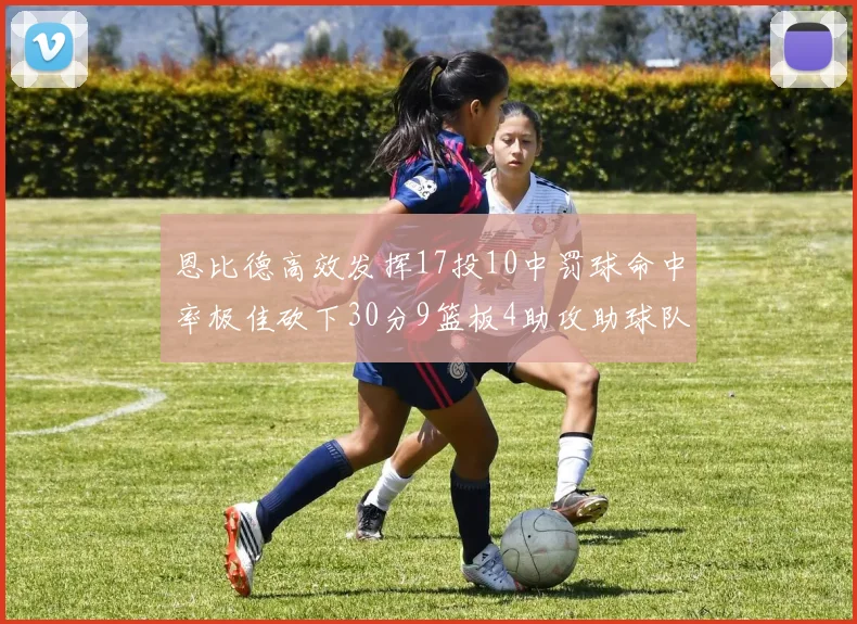 恩比德高效发挥17投10中罚球命中率极佳砍下30分9篮板4助攻助球队获胜
