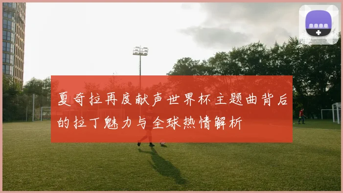 夏奇拉再度献声世界杯主题曲背后的拉丁魅力与全球热情解析