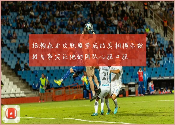 杨瀚森进攻联盟垫底的真相揭示数据与事实让他的团队心服口服