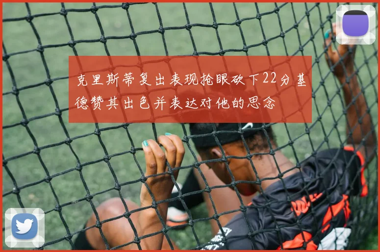 克里斯蒂复出表现抢眼砍下22分基德赞其出色并表达对他的思念