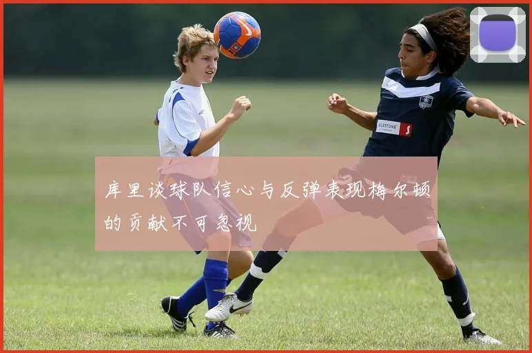 库里谈球队信心与反弹表现梅尔顿的贡献不可忽视