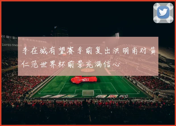 李在城有望赛季前复出洪明甫对黄仁范世界杯前景充满信心