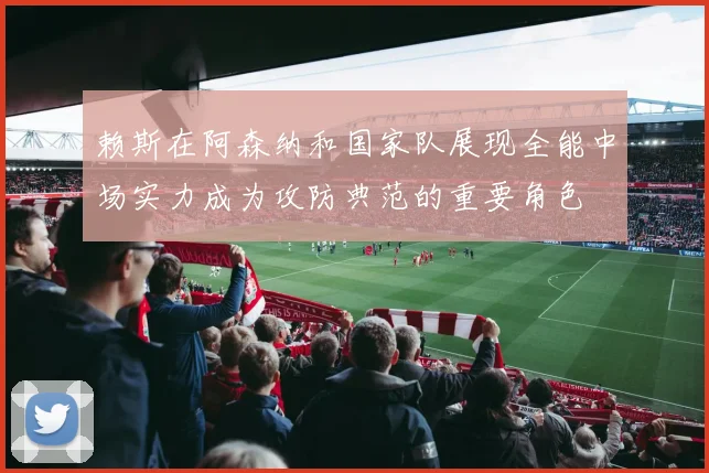赖斯在阿森纳和国家队展现全能中场实力成为攻防典范的重要角色